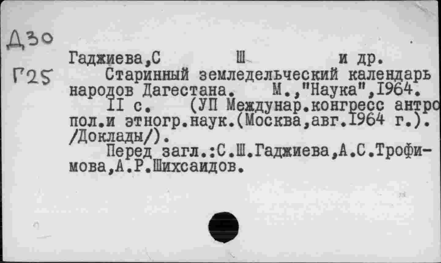 ﻿А^>о
P2S
Гаджиева,С	Ш	и др.
Старинный земледельческий календарь народов Дагестана. М.,"Наука",1964.
II с. (УП Между нар. конгресс антрі пол.и этногр.наук.(Москва,авг.1964 г.). /Доклады/).
Перед загл.:С.Ш.Гаджиева, А.С.Трофимова, А. Р. Шихсаидов.